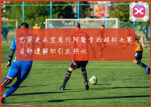 巴萨更衣室意外阿隆索西超杯决赛后即遭解职引发热议