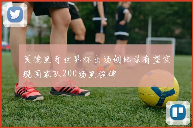 莫德里奇世界杯出场创纪录有望实现国家队200场里程碑