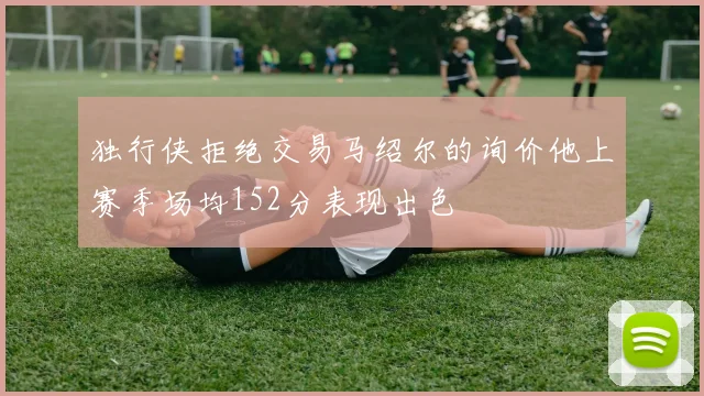 独行侠拒绝交易马绍尔的询价他上赛季场均152分表现出色