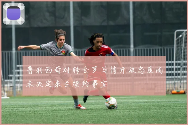 普利西奇对转会罗马持开放态度尚未决定米兰续约事宜