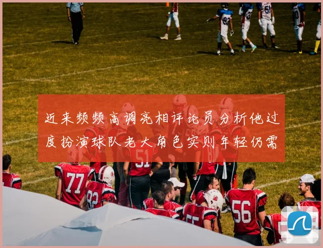 近来频频高调亮相评论员分析他过度扮演球队老大角色实则年轻仍需成长