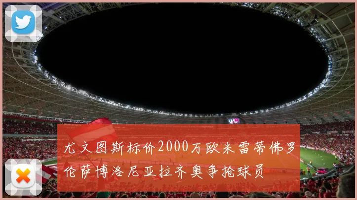尤文图斯标价2000万欧米雷蒂佛罗伦萨博洛尼亚拉齐奥争抢球员