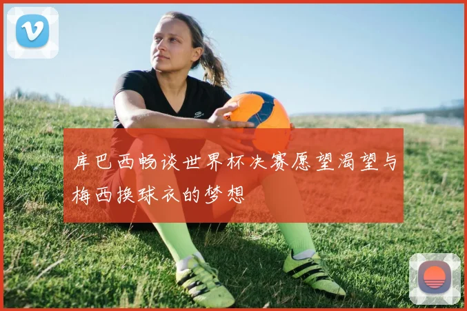 库巴西畅谈世界杯决赛愿望渴望与梅西换球衣的梦想