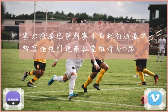 塞尔报道巴萨新赛季目标打造豪华阵容拒绝引进弗拉霍维奇与B席