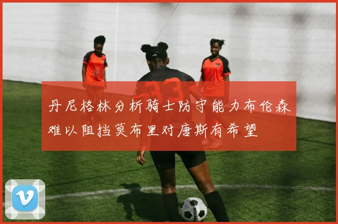 丹尼格林分析骑士防守能力布伦森难以阻挡莫布里对唐斯有希望