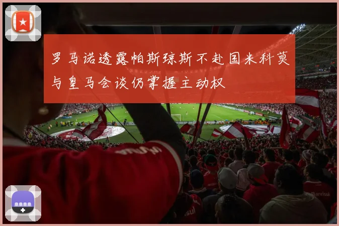 罗马诺透露帕斯琼斯不赴国米科莫与皇马会谈仍掌握主动权