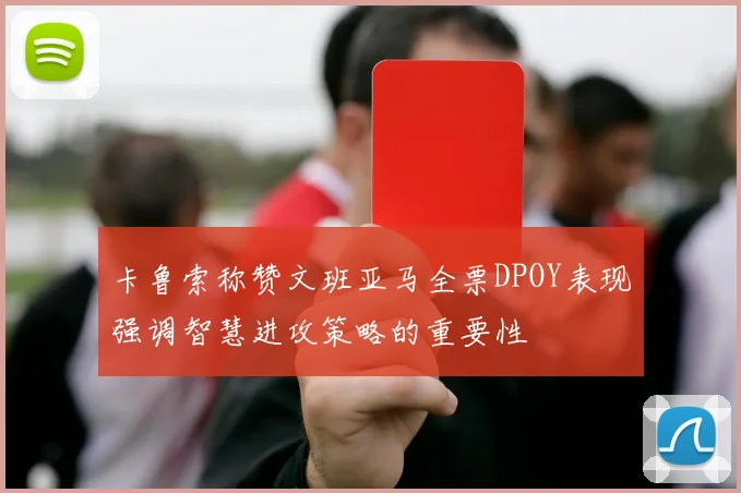 卡鲁索称赞文班亚马全票DPOY表现强调智慧进攻策略的重要性