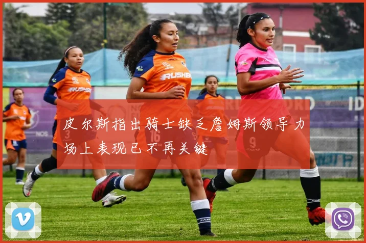 皮尔斯指出骑士缺乏詹姆斯领导力场上表现已不再关键