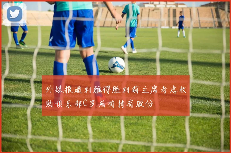 外媒报道利雅得胜利前主席考虑收购俱乐部C罗或将持有股份