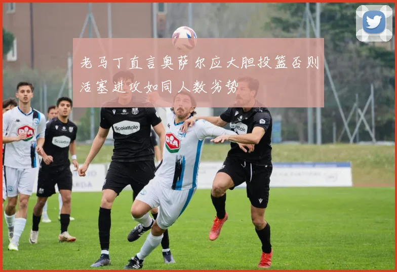 老马丁直言奥萨尔应大胆投篮否则活塞进攻如同人数劣势