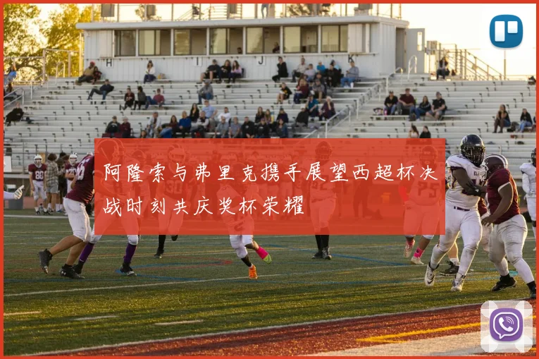 阿隆索与弗里克携手展望西超杯决战时刻共庆奖杯荣耀