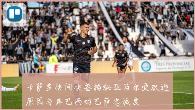 卡萨多快问快答揭秘亚马尔受欢迎原因与库巴西的巴萨忠诚度