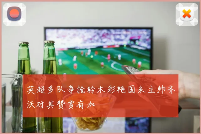 英超多队争抢铃木彩艳国米主帅齐沃对其赞赏有加