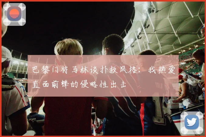 巴黎门将马林谈扑救风格：我热爱直面前锋的侵略性出击