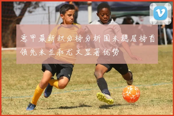 意甲最新积分榜分析国米稳居榜首领先米兰和尤文显著优势