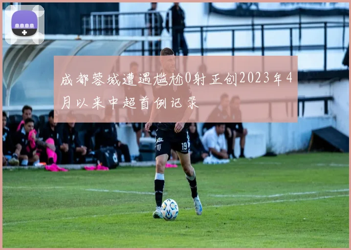 成都蓉城遭遇尴尬0射正创2023年4月以来中超首例记录