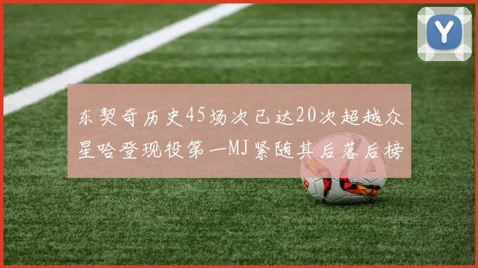 东契奇历史45场次已达20次超越众星哈登现役第一MJ紧随其后落后榜首100场