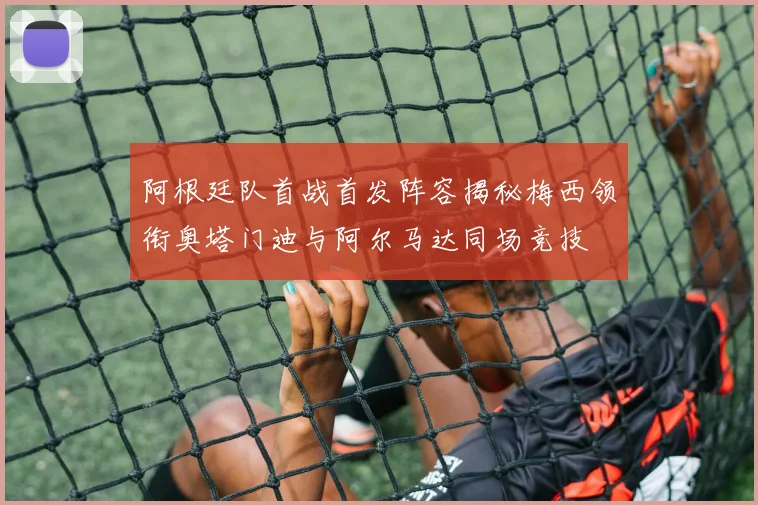 阿根廷队首战首发阵容揭秘梅西领衔奥塔门迪与阿尔马达同场竞技