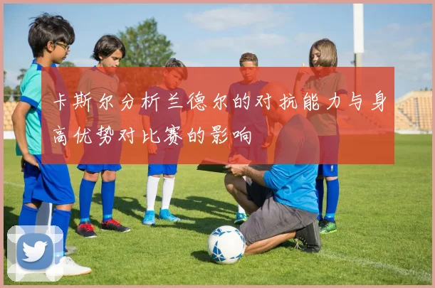 卡斯尔分析兰德尔的对抗能力与身高优势对比赛的影响