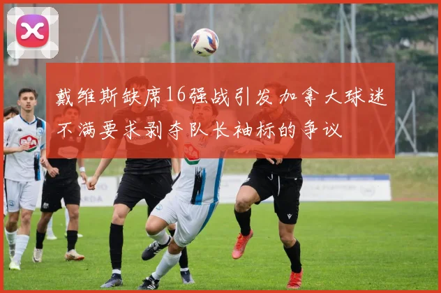 戴维斯缺席16强战引发加拿大球迷不满要求剥夺队长袖标的争议