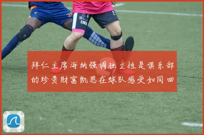拜仁主席海纳强调独立性是俱乐部的珍贵财富凯恩在球队感受如同回家般自在